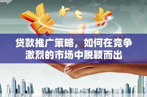六合贷款推广策略，如何在竞争激烈的市场中脱颖而出