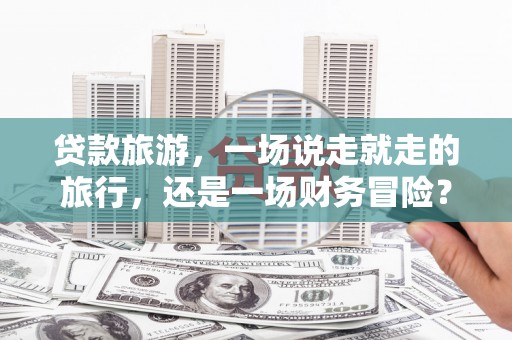 六合贷款旅游，一场说走就走的旅行，还是一场财务冒险？
