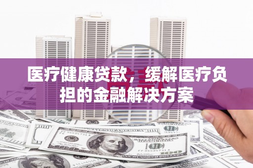 六合医疗健康贷款，缓解医疗负担的金融解决方案