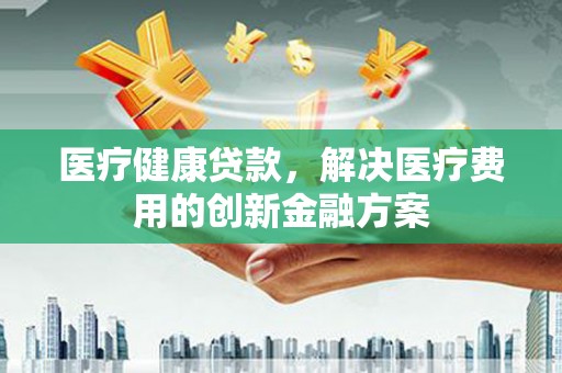 六合医疗健康贷款，解决医疗费用的创新金融方案