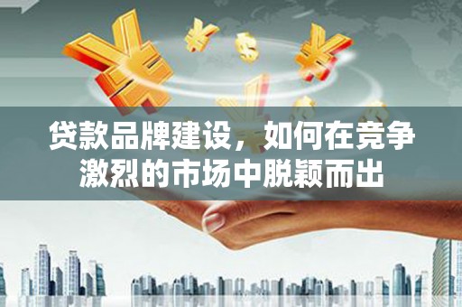 六合贷款品牌建设，如何在竞争激烈的市场中脱颖而出