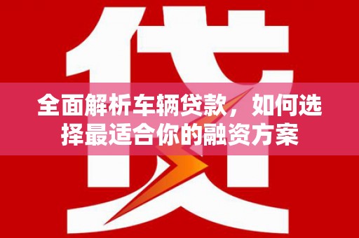 六合全面解析车辆贷款，如何选择最适合你的融资方案